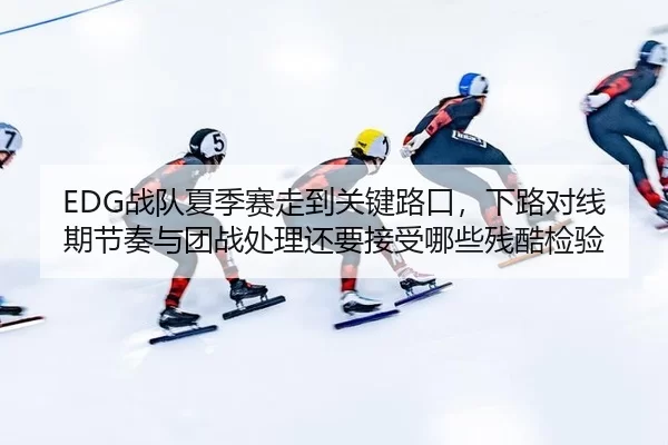 EDG战队夏季赛走到关键路口，下路对线期节奏与团战处理还要接受哪些残酷检验